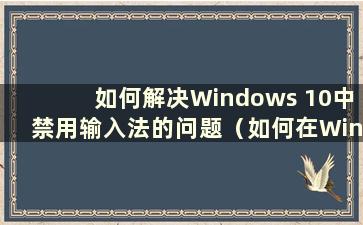 如何解决Windows 10中禁用输入法的问题（如何在Windows 10中取消禁用输入法快捷键）